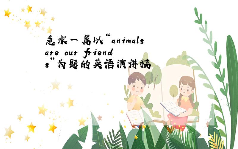 急求一篇以“animals are our friends”为题的英语演讲稿