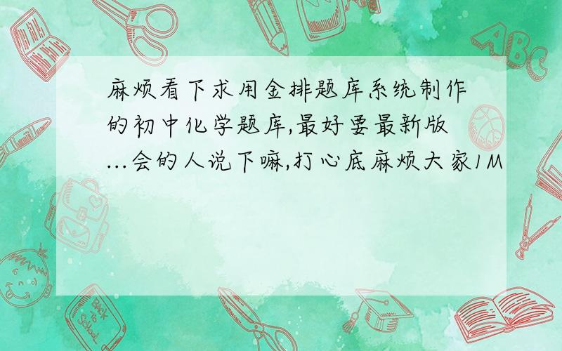 麻烦看下求用金排题库系统制作的初中化学题库,最好要最新版...会的人说下嘛,打心底麻烦大家1M