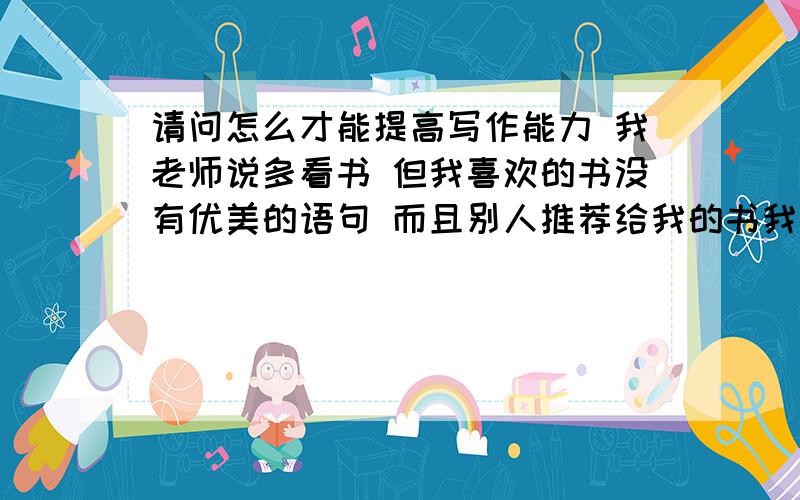 请问怎么才能提高写作能力 我老师说多看书 但我喜欢的书没有优美的语句 而且别人推荐给我的书我又不喜欢