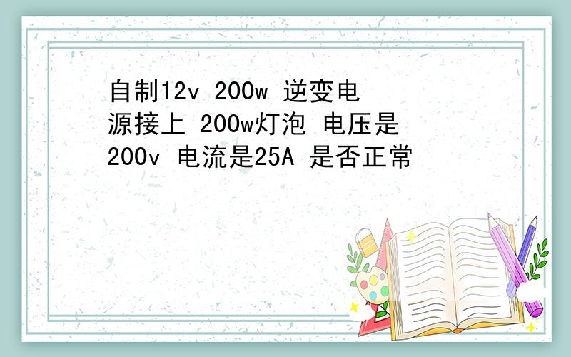 自制12v 200w 逆变电源接上 200w灯泡 电压是200v 电流是25A 是否正常