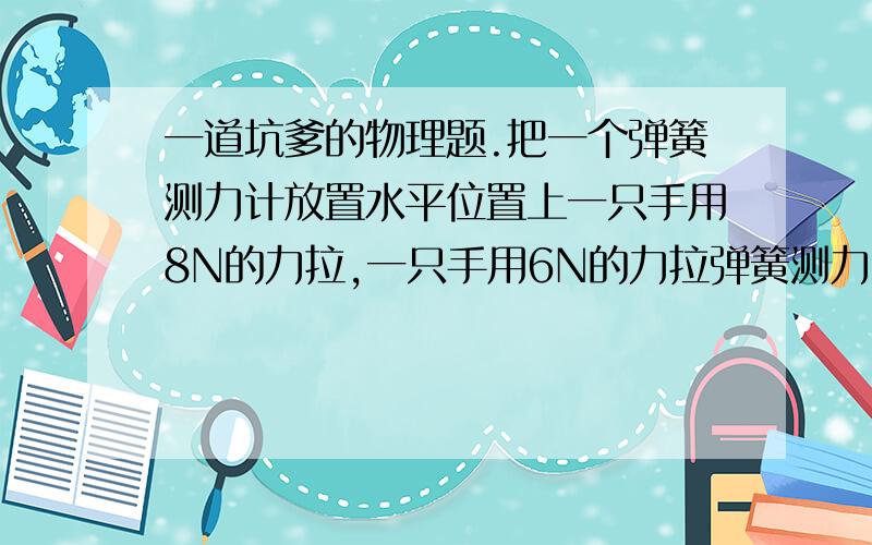 一道坑爹的物理题.把一个弹簧测力计放置水平位置上一只手用8N的力拉,一只手用6N的力拉弹簧测力计的示数是多少..这倒坑爹