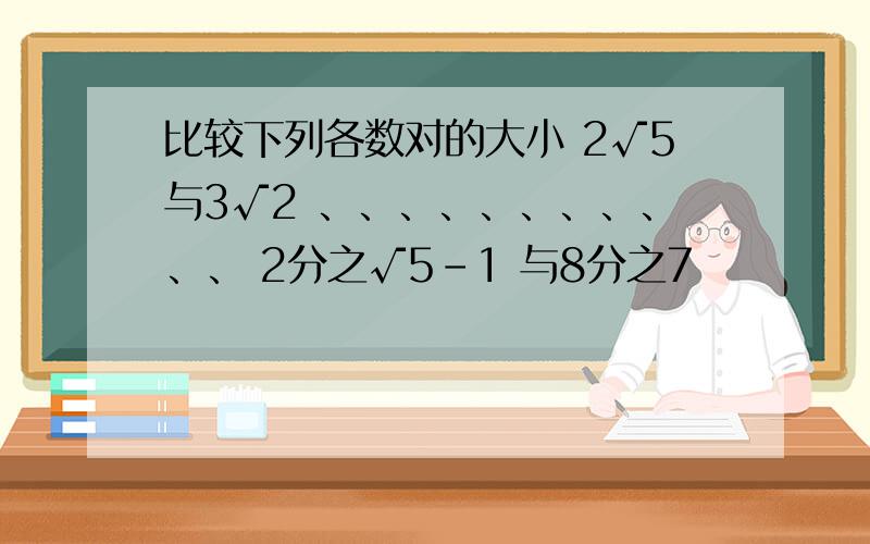 比较下列各数对的大小 2√5与3√2 、、、、、、、、、、、 2分之√5-1 与8分之7