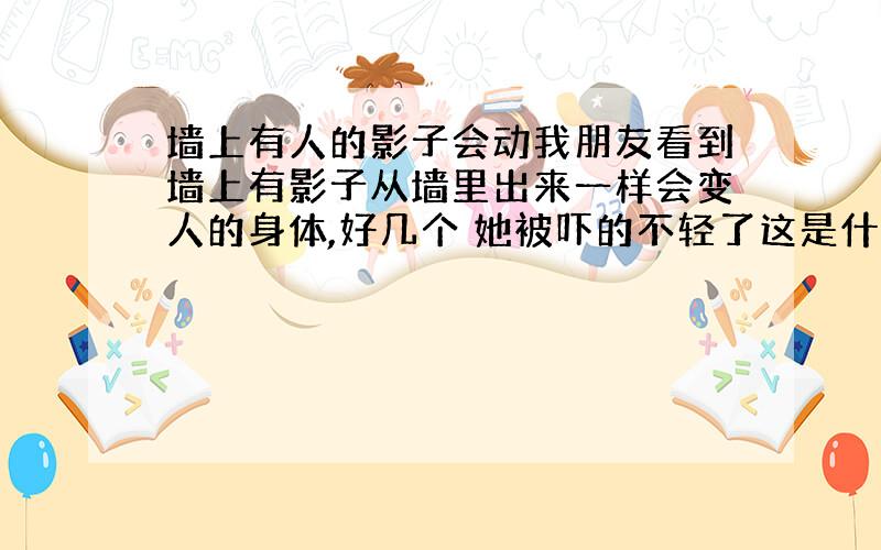 墙上有人的影子会动我朋友看到墙上有影子从墙里出来一样会变人的身体,好几个 她被吓的不轻了这是什么东西 一天在家都看的到