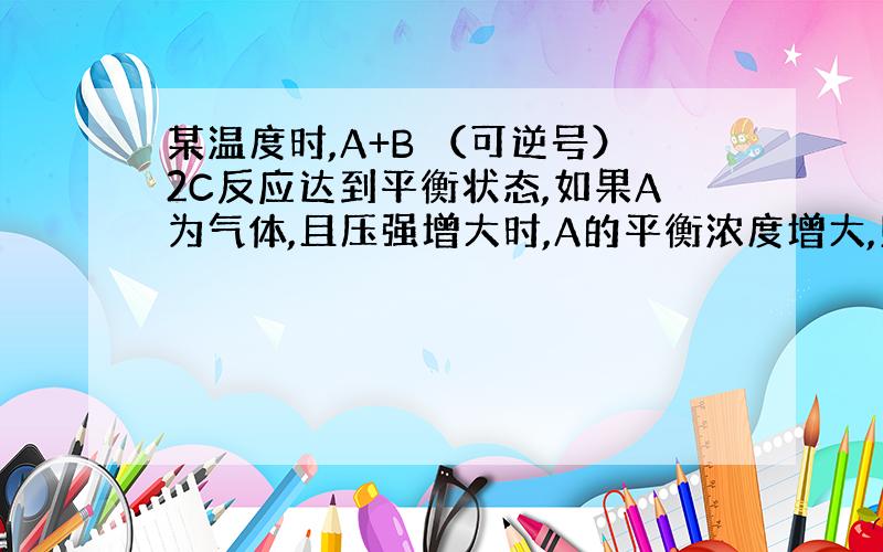 某温度时,A+B （可逆号）2C反应达到平衡状态,如果A为气体,且压强增大时,A的平衡浓度增大,则B为————态或——态