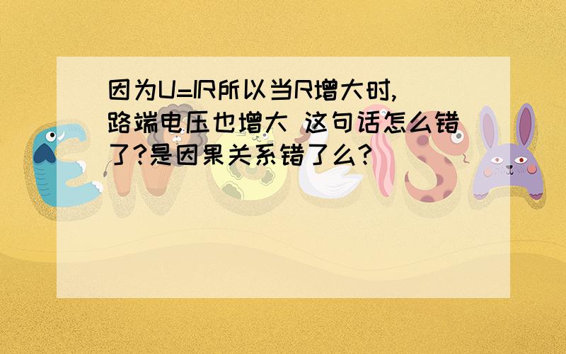 因为U=IR所以当R增大时,路端电压也增大 这句话怎么错了?是因果关系错了么?