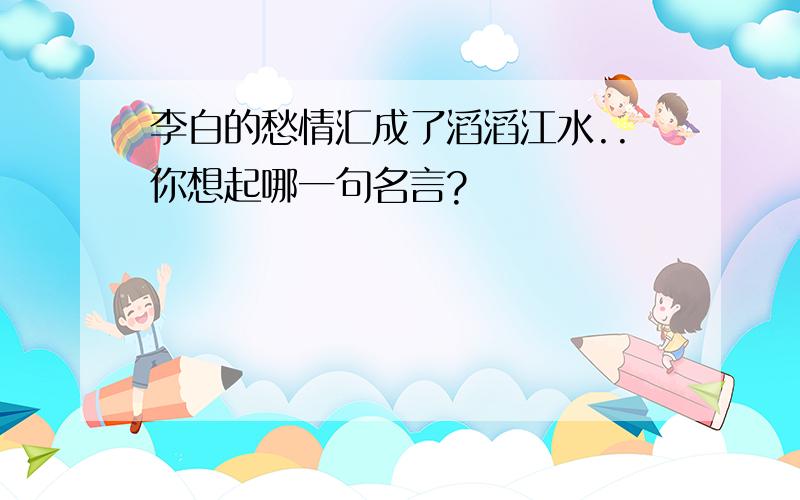 李白的愁情汇成了滔滔江水..你想起哪一句名言?