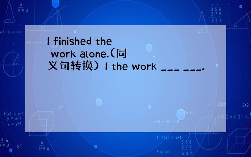 I finished the work alone.(同义句转换）I the work ___ ___.