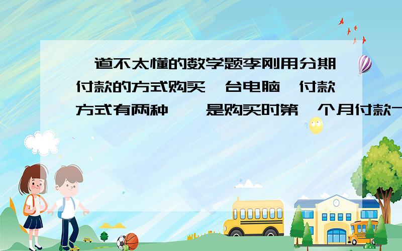 一道不太懂的数学题李刚用分期付款的方式购买一台电脑,付款方式有两种,一是购买时第一个月付款7500元,以后每月付款150