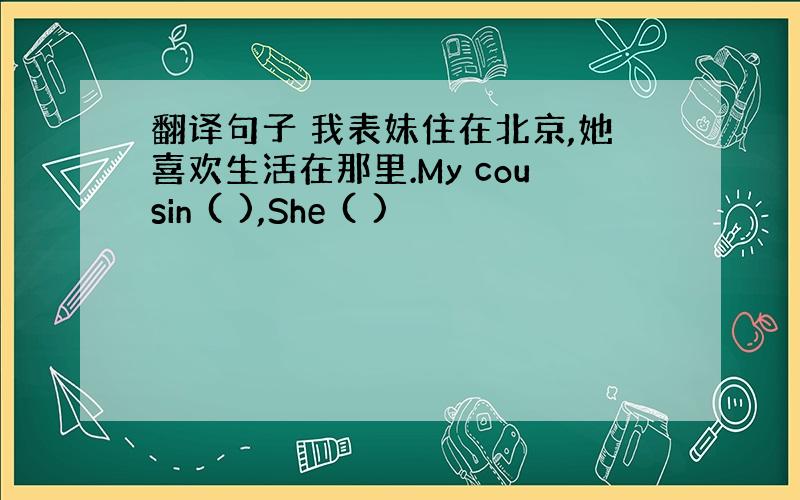 翻译句子 我表妹住在北京,她喜欢生活在那里.My cousin ( ),She ( )