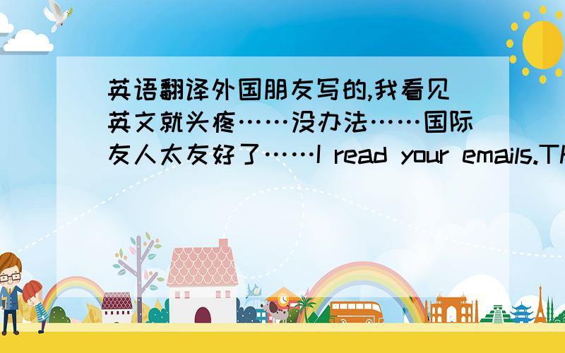 英语翻译外国朋友写的,我看见英文就头疼……没办法……国际友人太友好了……I read your emails.The f