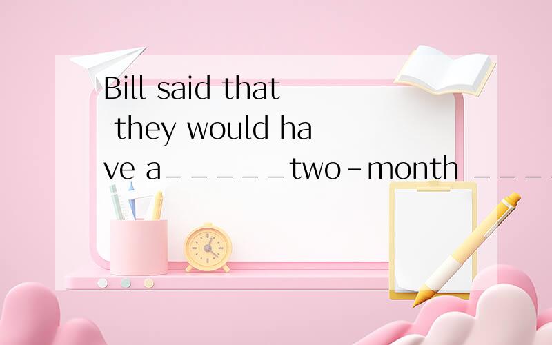 Bill said that they would have a_____two-month _____holiday.