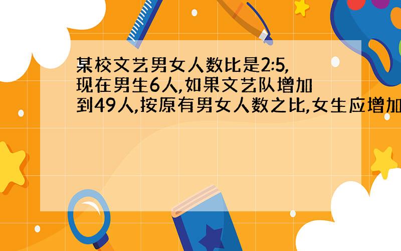 某校文艺男女人数比是2:5,现在男生6人,如果文艺队增加到49人,按原有男女人数之比,女生应增加（）人