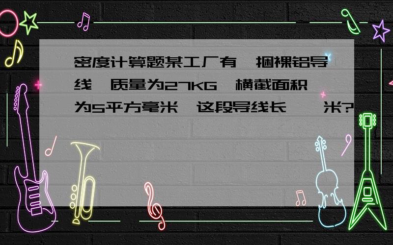 密度计算题某工厂有一捆裸铝导线,质量为27KG,横截面积为5平方毫米,这段导线长——米?