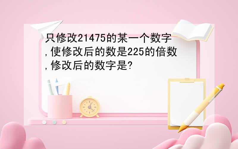 只修改21475的某一个数字,使修改后的数是225的倍数,修改后的数字是?