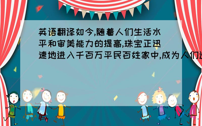 英语翻译如今,随着人们生活水平和审美能力的提高,珠宝正迅速地进入千百万平民百姓家中,成为人们选购、佩戴、陈设的一种高雅饰