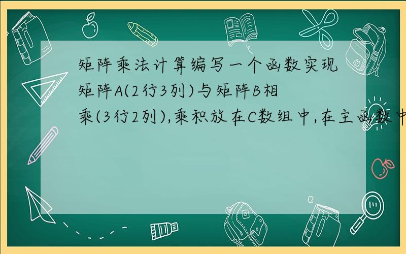 矩阵乘法计算编写一个函数实现矩阵A(2行3列)与矩阵B相乘(3行2列),乘积放在C数组中,在主函数中输入相乘的两数组,并