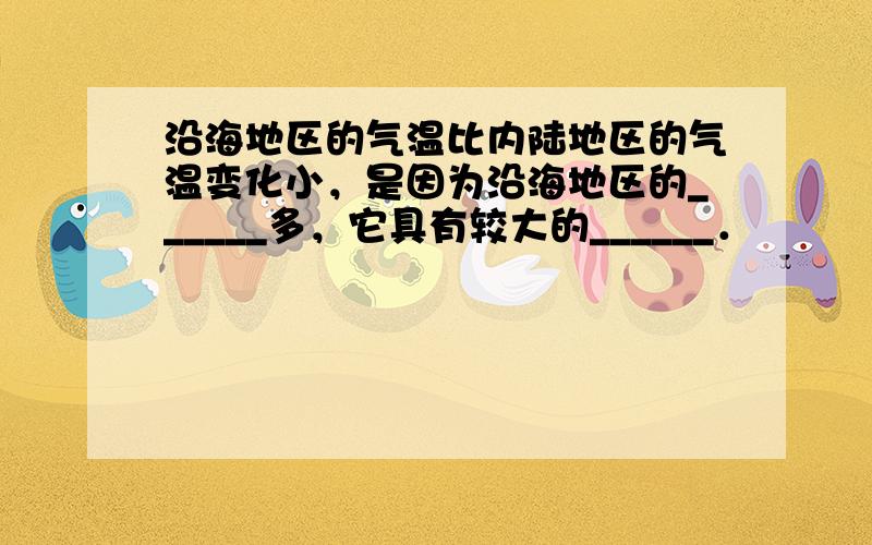 沿海地区的气温比内陆地区的气温变化小，是因为沿海地区的______多，它具有较大的______．