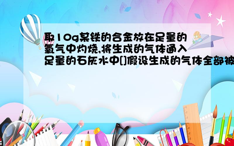 取10g某铁的合金放在足量的氧气中灼烧,将生成的气体通入足量的石灰水中[]假设生成的气体全部被吸收,得到0.42g白色沉