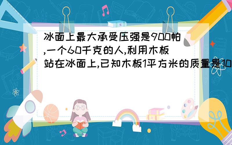 冰面上最大承受压强是900帕,一个60千克的人,利用木板站在冰面上,已知木板1平方米的质量是10千克,问人在木板上要安全