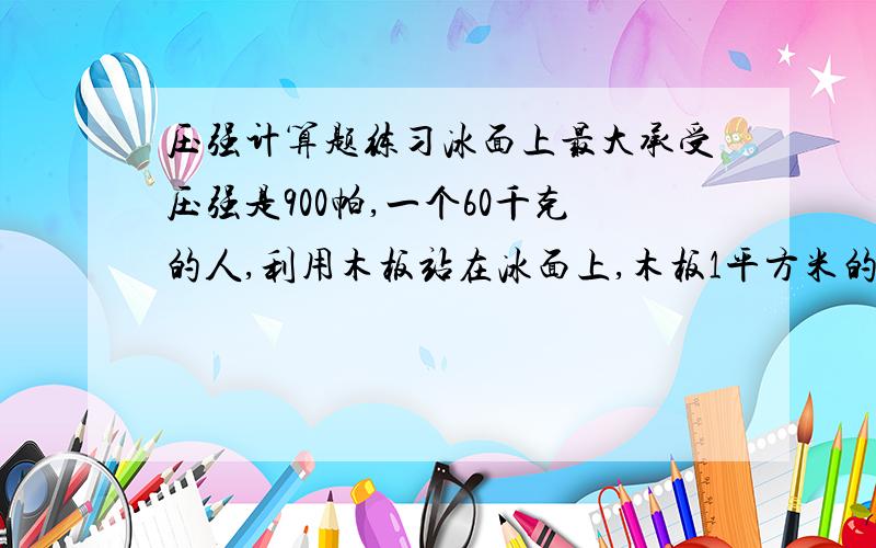 压强计算题练习冰面上最大承受压强是900帕,一个60千克的人,利用木板站在冰面上,木板1平方米的质量是10千克.问人在木