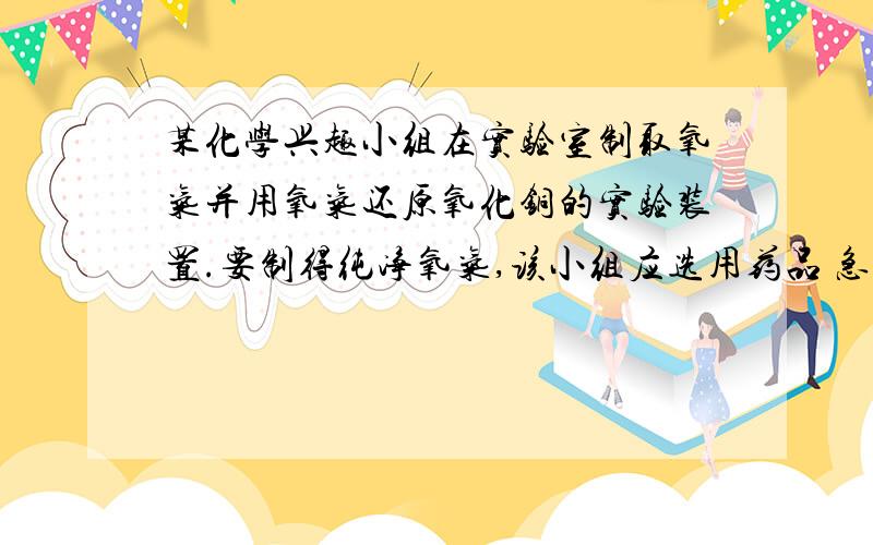 某化学兴趣小组在实验室制取氧气并用氧气还原氧化铜的实验装置.要制得纯净氧气,该小组应选用药品 急要!