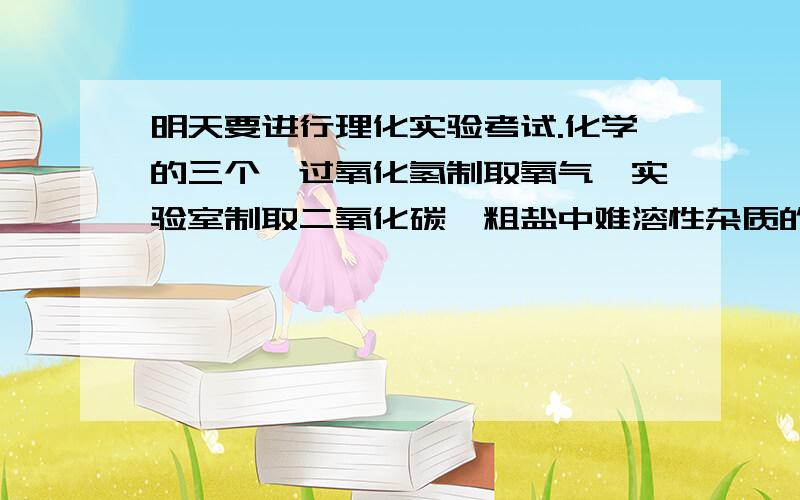 明天要进行理化实验考试.化学的三个,过氧化氢制取氧气,实验室制取二氧化碳,粗盐中难溶性杂质的去除,各位哥哥姐姐们,谁有经