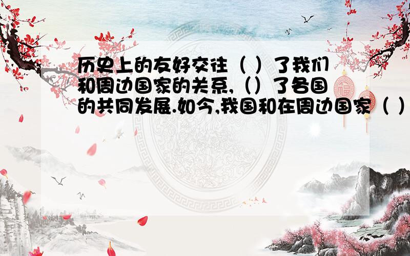 历史上的友好交往（ ）了我们和周边国家的关系,（）了各国的共同发展.如今,我国和在周边国家（ ）