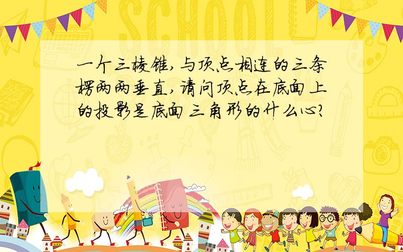 一个三棱锥,与顶点相连的三条楞两两垂直,请问顶点在底面上的投影是底面三角形的什么心?