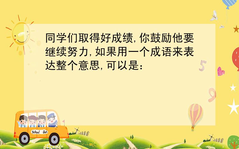 同学们取得好成绩,你鼓励他要继续努力,如果用一个成语来表达整个意思,可以是：