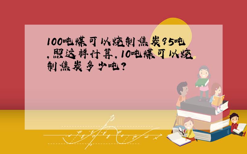 100吨煤可以烧制焦炭95吨,照这样计算,10吨煤可以烧制焦炭多少吨?