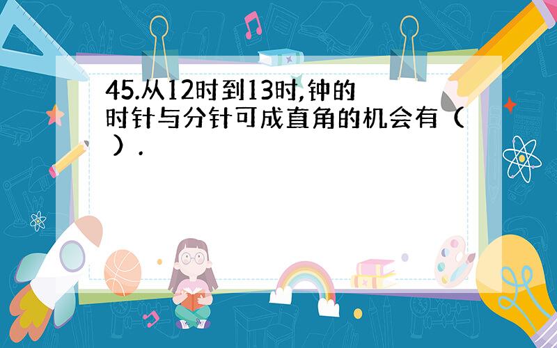 45.从12时到13时,钟的时针与分针可成直角的机会有（ ）.