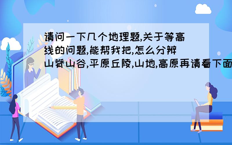 请问一下几个地理题,关于等高线的问题,能帮我把,怎么分辨山脊山谷,平原丘陵,山地,高原再请看下面