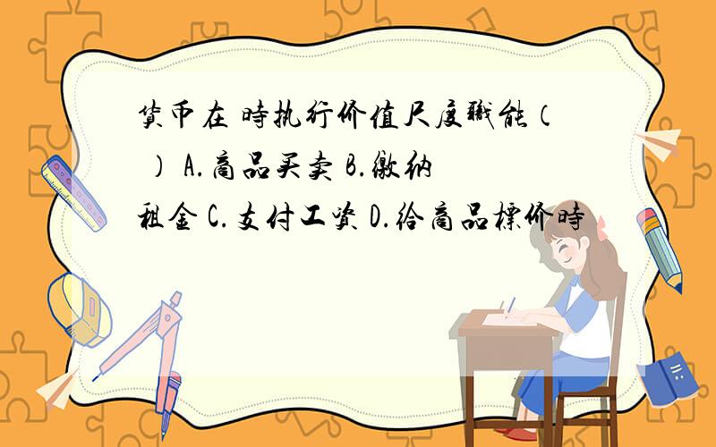 货币在 时执行价值尺度职能（ ） A.商品买卖 B.缴纳租金 C.支付工资 D.给商品标价时