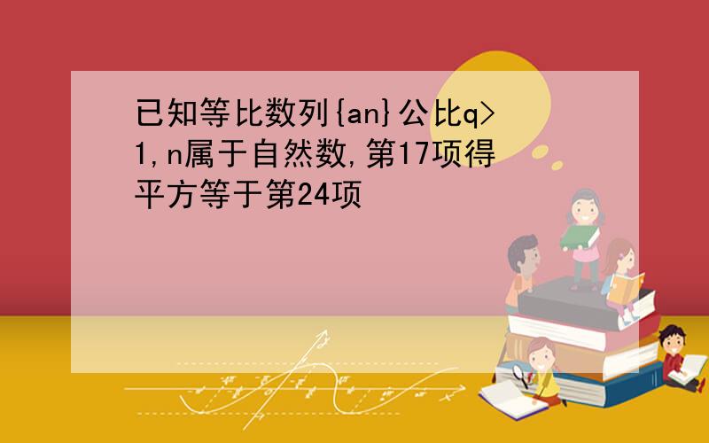 已知等比数列{an}公比q>1,n属于自然数,第17项得平方等于第24项