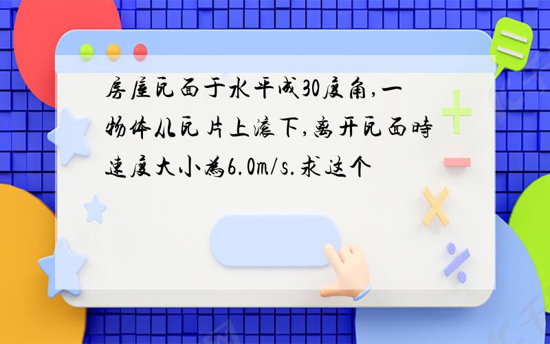 房屋瓦面于水平成30度角,一物体从瓦片上滚下,离开瓦面时速度大小为6.0m/s.求这个