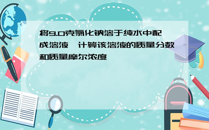 将9.0克氯化钠溶于纯水中配成溶液,计算该溶液的质量分数和质量摩尔浓度