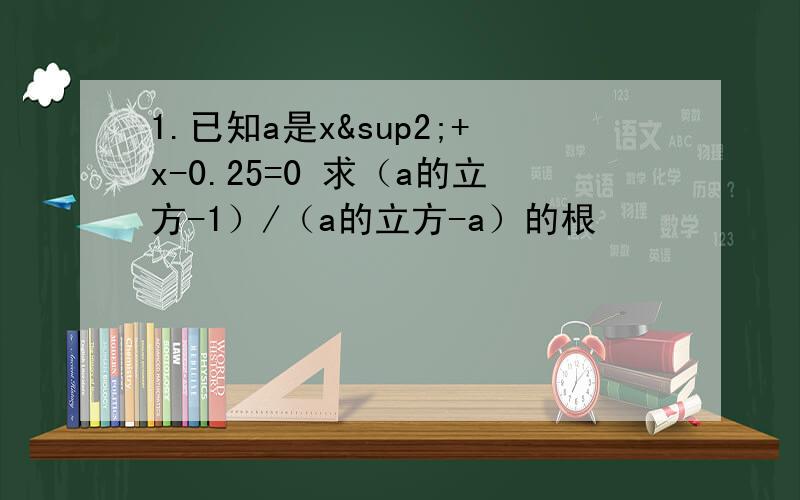 1.已知a是x²+x-0.25=0 求（a的立方-1）/（a的立方-a）的根