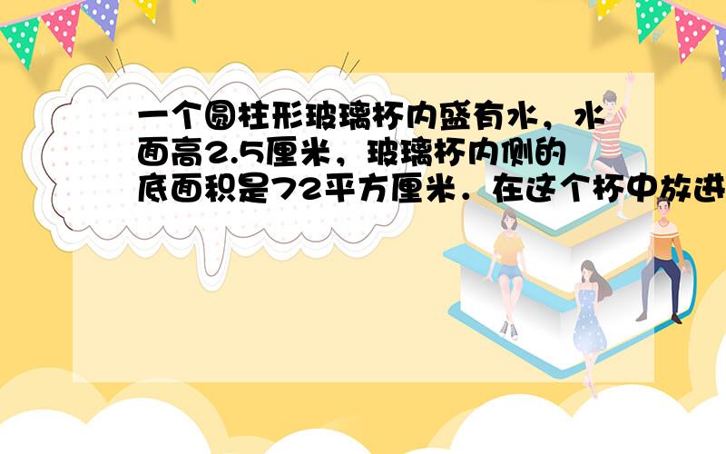 一个圆柱形玻璃杯内盛有水，水面高2.5厘米，玻璃杯内侧的底面积是72平方厘米．在这个杯中放进棱长为6厘米的正方体铁块后，