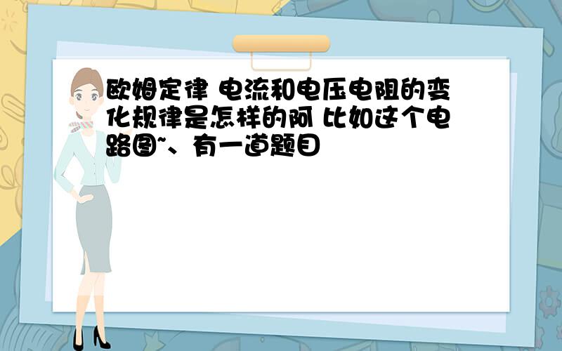 欧姆定律 电流和电压电阻的变化规律是怎样的阿 比如这个电路图~、有一道题目