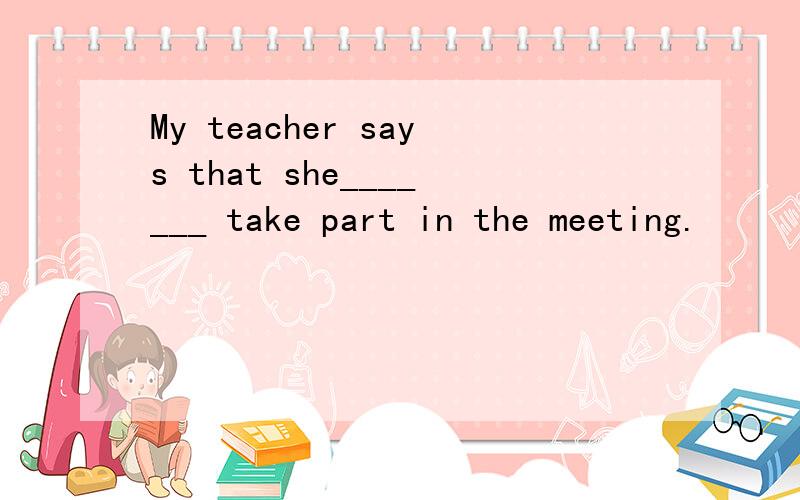 My teacher says that she_______ take part in the meeting.