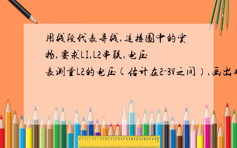 用线段代表导线,连接图中的实物,要求LI,L2串联,电压表测量L2的电压(估计在2-3V之间）,画出对应的电路图