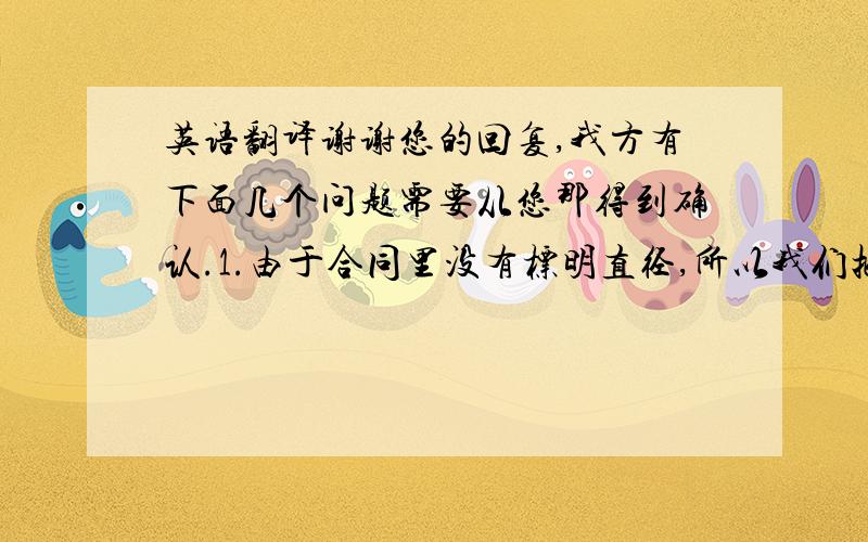 英语翻译谢谢您的回复,我方有下面几个问题需要从您那得到确认.1.由于合同里没有标明直径,所以我们把直径信息加了进去.请您