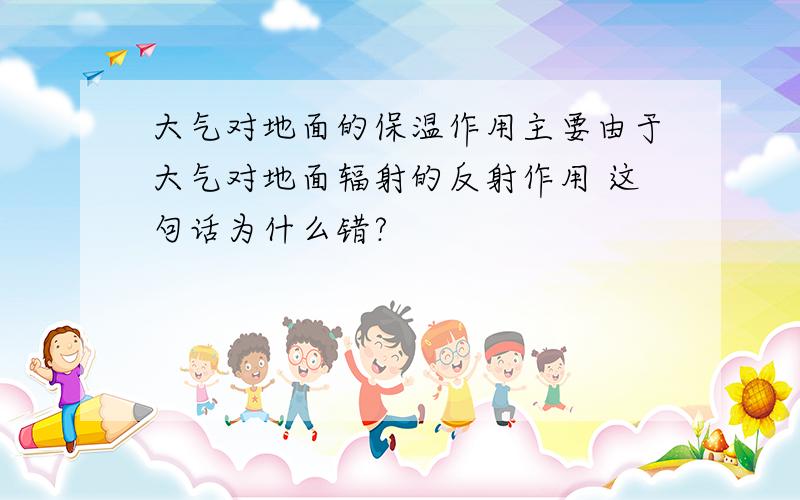 大气对地面的保温作用主要由于大气对地面辐射的反射作用 这句话为什么错?