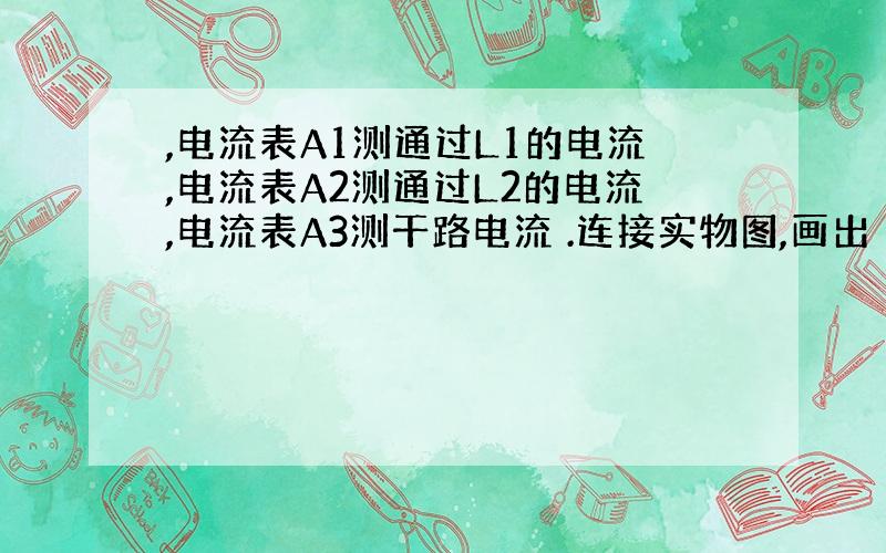 ,电流表A1测通过L1的电流,电流表A2测通过L2的电流,电流表A3测干路电流 .连接实物图,画出