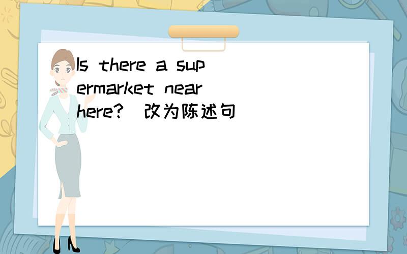 Is there a supermarket near here?(改为陈述句)