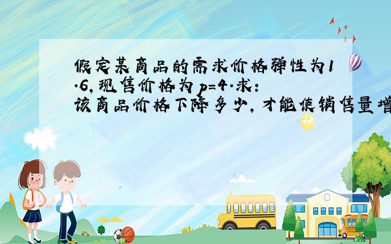 假定某商品的需求价格弹性为1.6,现售价格为p=4.求：该商品价格下降多少,才能使销售量增加10%?