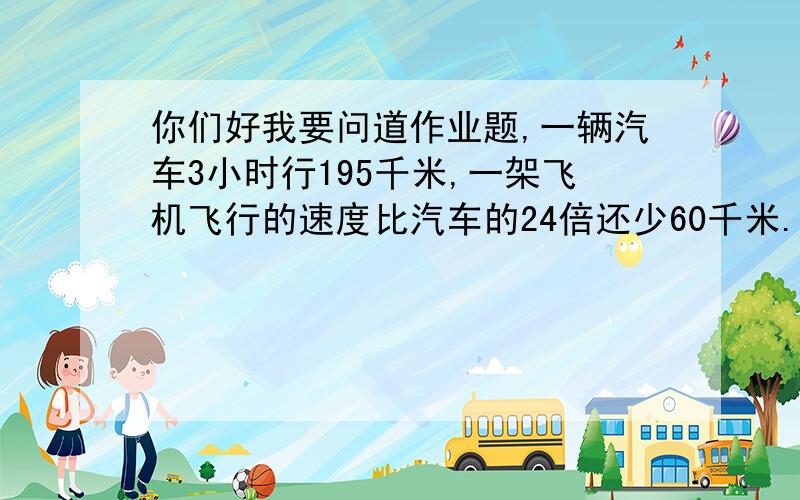 你们好我要问道作业题,一辆汽车3小时行195千米,一架飞机飞行的速度比汽车的24倍还少60千米.这架飞机每小时行多少千米