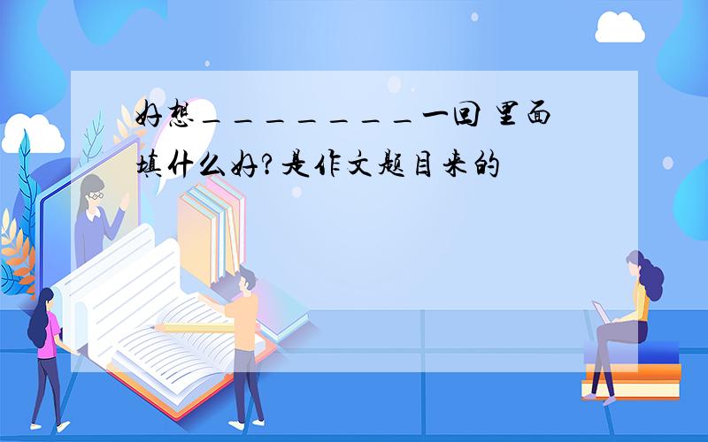 好想_______一回 里面填什么好?是作文题目来的