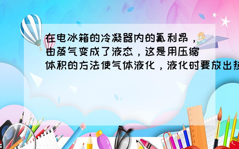 在电冰箱的冷凝器内的氟利昂，由蒸气变成了液态，这是用压缩体积的方法使气体液化，液化时要放出热量，致冷物质在冰箱