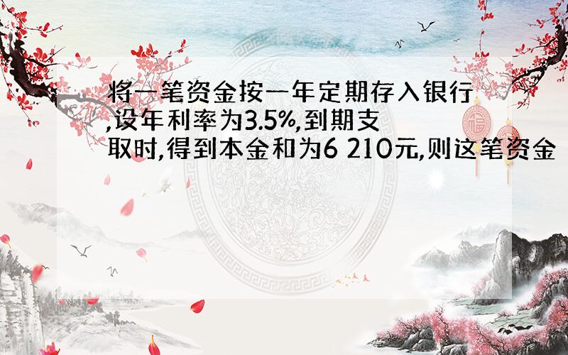 将一笔资金按一年定期存入银行,设年利率为3.5%,到期支取时,得到本金和为6 210元,则这笔资金